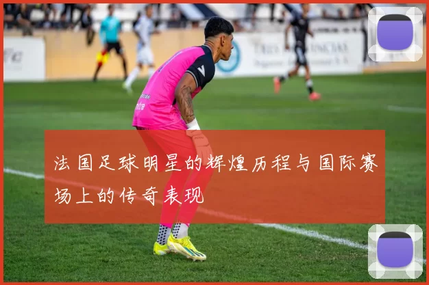 法国足球明星的辉煌历程与国际赛场上的传奇表现
