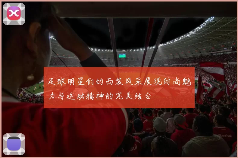 足球明星们的西装风采展现时尚魅力与运动精神的完美结合