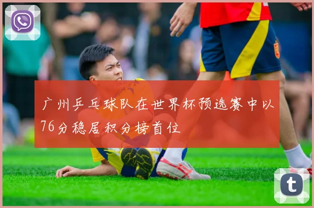 广州乒乓球队在世界杯预选赛中以76分稳居积分榜首位