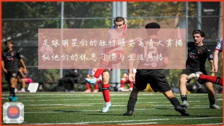 足球明星们的独特睡姿高清大赏揭秘他们的休息习惯与生活风格