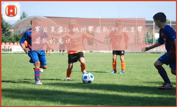 赛后复盘：杭州攀岩队 vs 北京攀岩队的意识