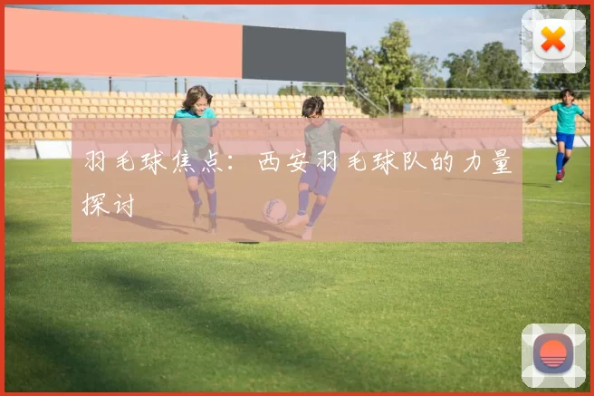 羽毛球焦点：西安羽毛球队的力量探讨