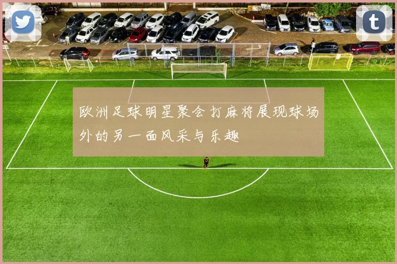 欧洲足球明星聚会打麻将展现球场外的另一面风采与乐趣