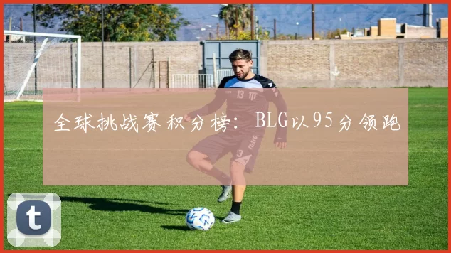 全球挑战赛积分榜：BLG以95分领跑